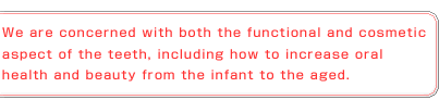 We are concerned with both the functional and cosmetic aspect of the teeth, including how to increase oral health and beauty from the infant to the aged.