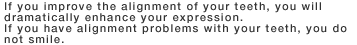 If you improve the alignment of your teeth, you will dramatically enhance your expression. If you have alignment problems with your teeth, you do not smile.