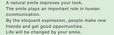 A natural smile improves your look.The smile plays an important role in human communication.By the eloquent expression, people make new friends and get good opportunities.Life will be changed by your smile.